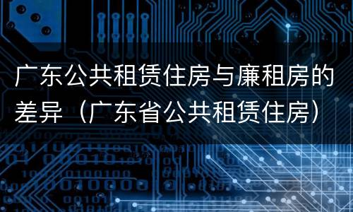 广东公共租赁住房与廉租房的差异（广东省公共租赁住房）