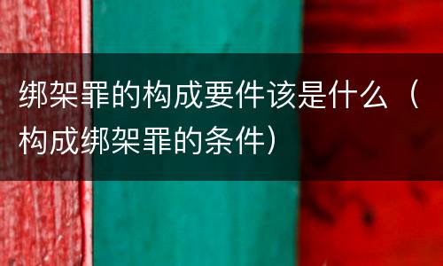 绑架罪的构成要件该是什么（构成绑架罪的条件）