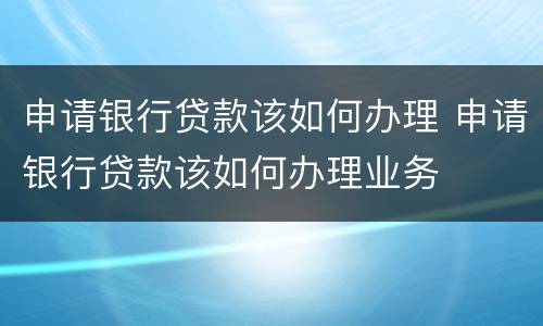 申请银行贷款该如何办理 申请银行贷款该如何办理业务