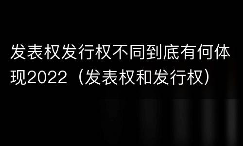 发表权发行权不同到底有何体现2022（发表权和发行权）