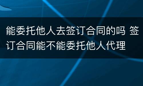 能委托他人去签订合同的吗 签订合同能不能委托他人代理