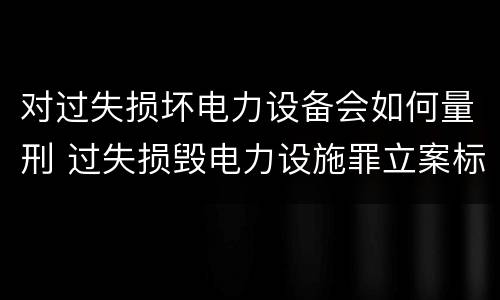 对过失损坏电力设备会如何量刑 过失损毁电力设施罪立案标准