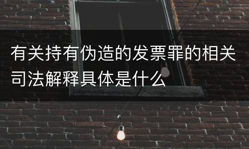 有关持有伪造的发票罪的相关司法解释具体是什么