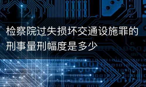 检察院过失损坏交通设施罪的刑事量刑幅度是多少