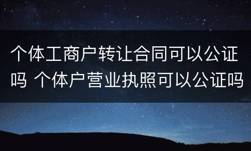 个体工商户转让合同可以公证吗 个体户营业执照可以公证吗