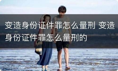 变造身份证件罪怎么量刑 变造身份证件罪怎么量刑的