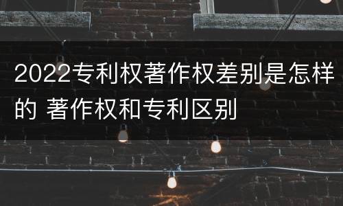 2022专利权著作权差别是怎样的 著作权和专利区别