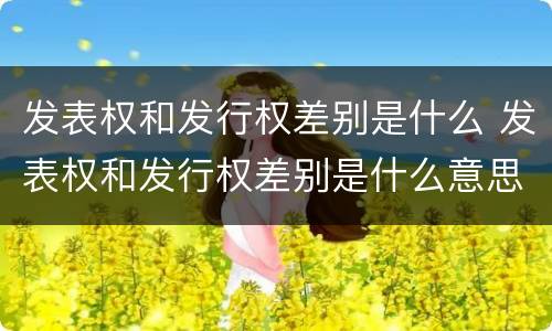 发表权和发行权差别是什么 发表权和发行权差别是什么意思