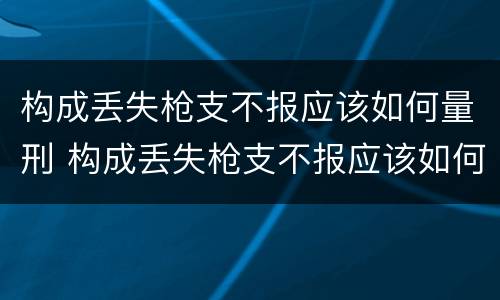构成丢失枪支不报应该如何量刑 构成丢失枪支不报应该如何量刑呢