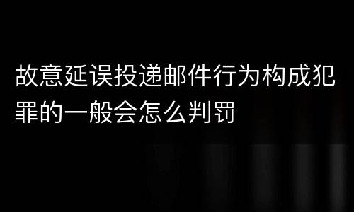 故意延误投递邮件行为构成犯罪的一般会怎么判罚
