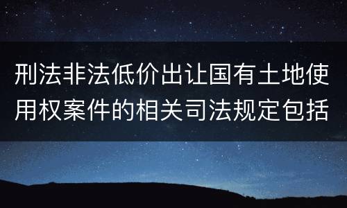 刑法非法低价出让国有土地使用权案件的相关司法规定包括什么主要内容