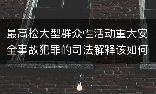 最高检大型群众性活动重大安全事故犯罪的司法解释该如何规定