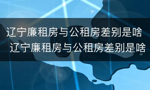 辽宁廉租房与公租房差别是啥 辽宁廉租房与公租房差别是啥呀