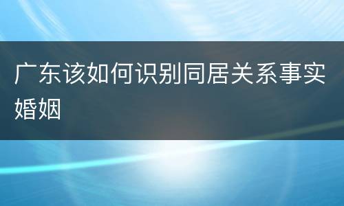 广东该如何识别同居关系事实婚姻
