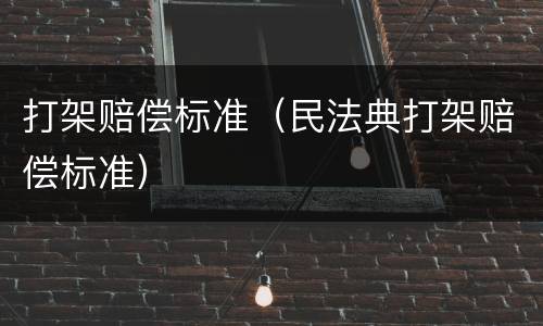 打架赔偿标准（民法典打架赔偿标准）