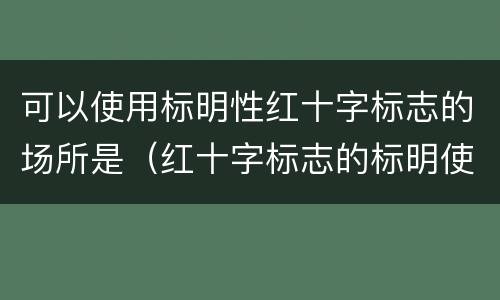 可以使用标明性红十字标志的场所是（红十字标志的标明使用是标志与什么有关的人或物）