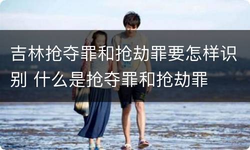吉林抢夺罪和抢劫罪要怎样识别 什么是抢夺罪和抢劫罪
