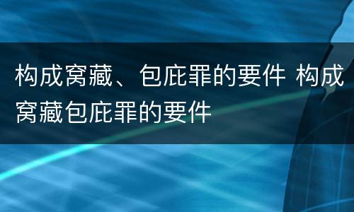构成窝藏、包庇罪的要件 构成窝藏包庇罪的要件