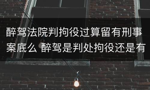 醉驾法院判拘役过算留有刑事案底么 醉驾是判处拘役还是有期徒刑