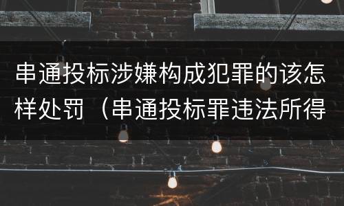 串通投标涉嫌构成犯罪的该怎样处罚（串通投标罪违法所得如何认定）