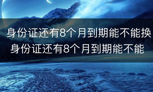 身份证还有8个月到期能不能换 身份证还有8个月到期能不能换证