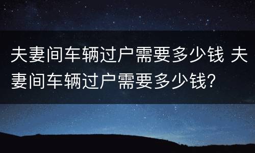 夫妻间车辆过户需要多少钱 夫妻间车辆过户需要多少钱?