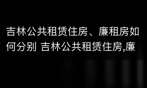 吉林公共租赁住房、廉租房如何分别 吉林公共租赁住房,廉租房如何分别购买