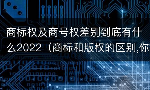 商标权及商号权差别到底有什么2022（商标和版权的区别,你知道多少?）