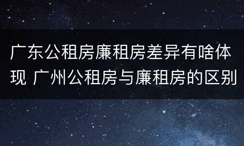 广东公租房廉租房差异有啥体现 广州公租房与廉租房的区别