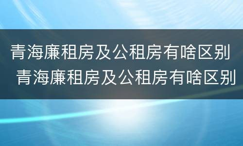 青海廉租房及公租房有啥区别 青海廉租房及公租房有啥区别吗