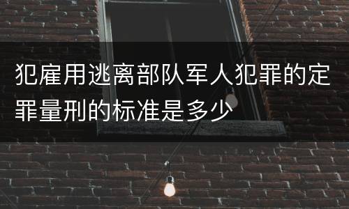 犯雇用逃离部队军人犯罪的定罪量刑的标准是多少