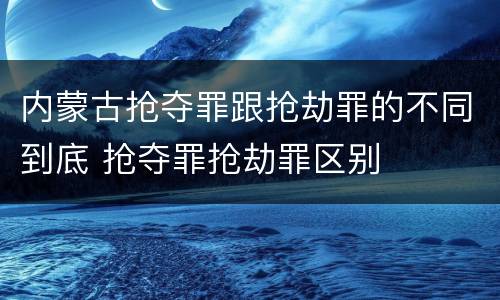 内蒙古抢夺罪跟抢劫罪的不同到底 抢夺罪抢劫罪区别