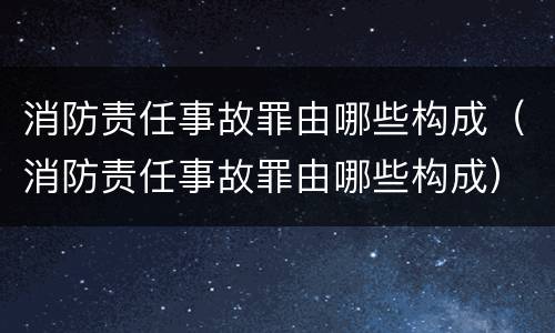 消防责任事故罪由哪些构成（消防责任事故罪由哪些构成）