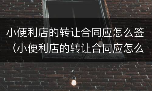 小便利店的转让合同应怎么签（小便利店的转让合同应怎么签署）