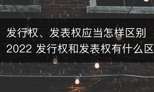 发行权、发表权应当怎样区别2022 发行权和发表权有什么区别