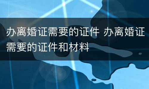 办离婚证需要的证件 办离婚证需要的证件和材料