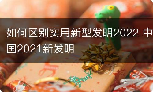 如何区别实用新型发明2022 中国2021新发明