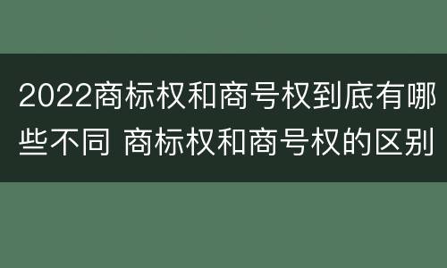 2022商标权和商号权到底有哪些不同 商标权和商号权的区别