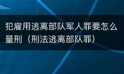 犯雇用逃离部队军人罪要怎么量刑（刑法逃离部队罪）