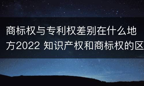 商标权与专利权差别在什么地方2022 知识产权和商标权的区别