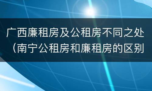 广西廉租房及公租房不同之处（南宁公租房和廉租房的区别）