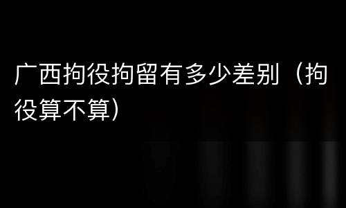广西拘役拘留有多少差别（拘役算不算）