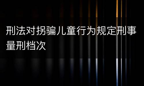 刑法对拐骗儿童行为规定刑事量刑档次