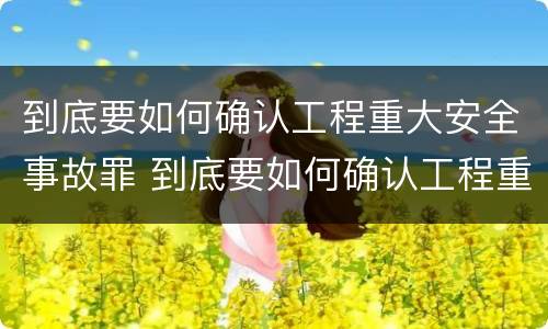 到底要如何确认工程重大安全事故罪 到底要如何确认工程重大安全事故罪