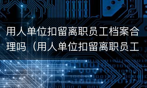 用人单位扣留离职员工档案合理吗（用人单位扣留离职员工档案合理吗合法吗）