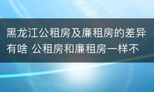 黑龙江公租房及廉租房的差异有啥 公租房和廉租房一样不