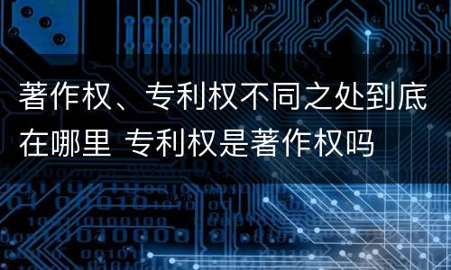 著作权、专利权不同之处到底在哪里 专利权是著作权吗