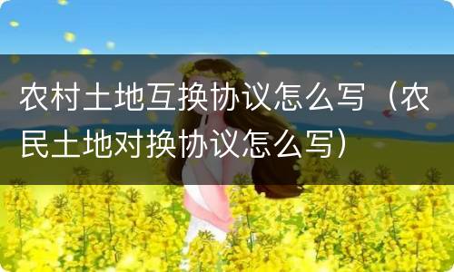 农村土地互换协议怎么写（农民土地对换协议怎么写）