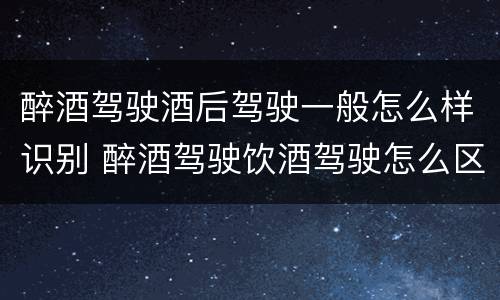 醉酒驾驶酒后驾驶一般怎么样识别 醉酒驾驶饮酒驾驶怎么区别