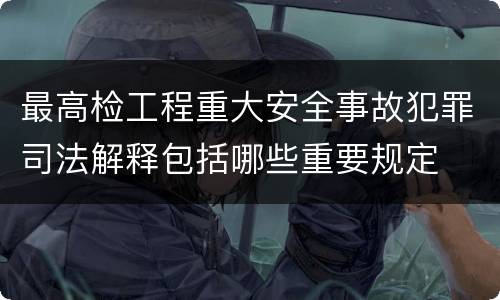 最高检工程重大安全事故犯罪司法解释包括哪些重要规定